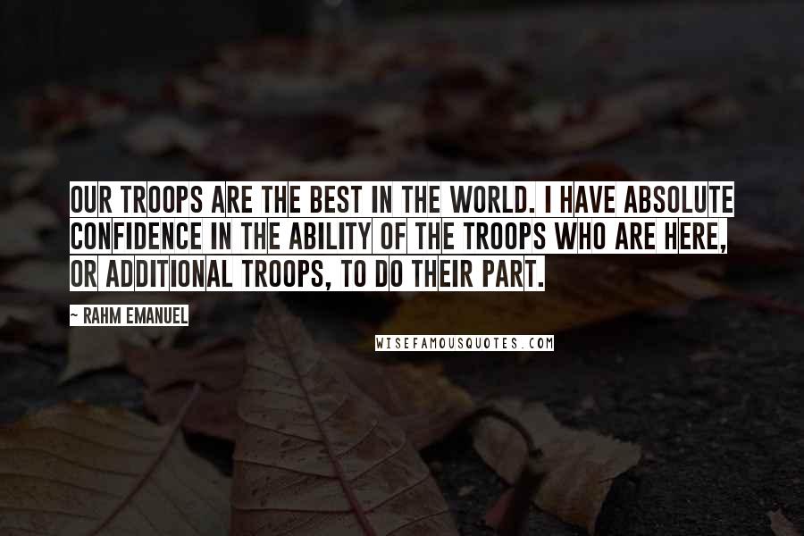 Rahm Emanuel Quotes: Our troops are the best in the world. I have absolute confidence in the ability of the troops who are here, or additional troops, to do their part.