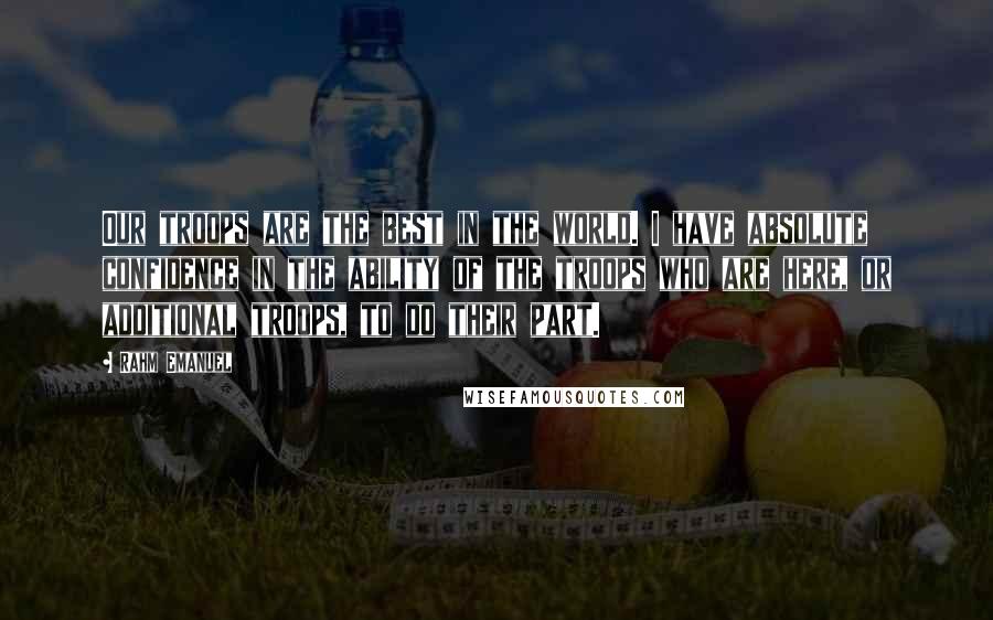 Rahm Emanuel Quotes: Our troops are the best in the world. I have absolute confidence in the ability of the troops who are here, or additional troops, to do their part.