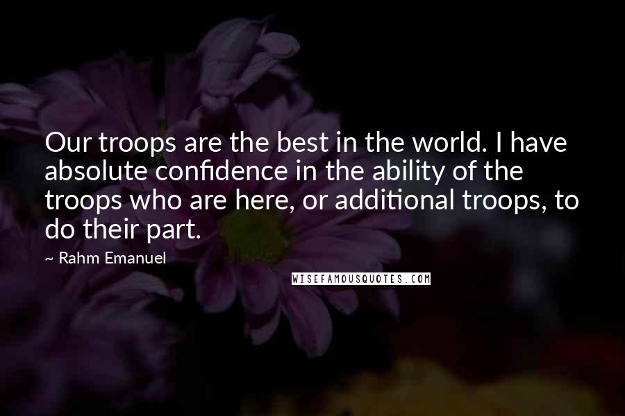Rahm Emanuel Quotes: Our troops are the best in the world. I have absolute confidence in the ability of the troops who are here, or additional troops, to do their part.