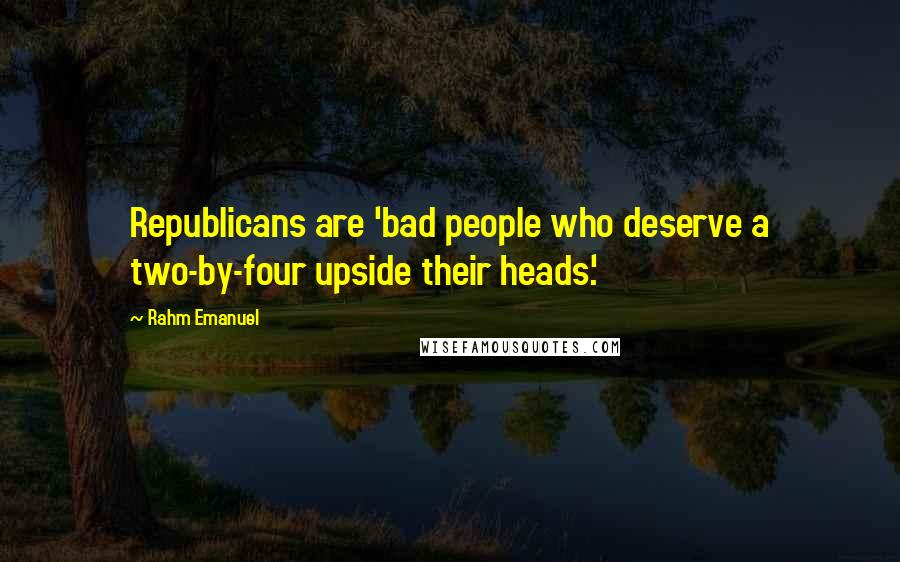 Rahm Emanuel Quotes: Republicans are 'bad people who deserve a two-by-four upside their heads.'