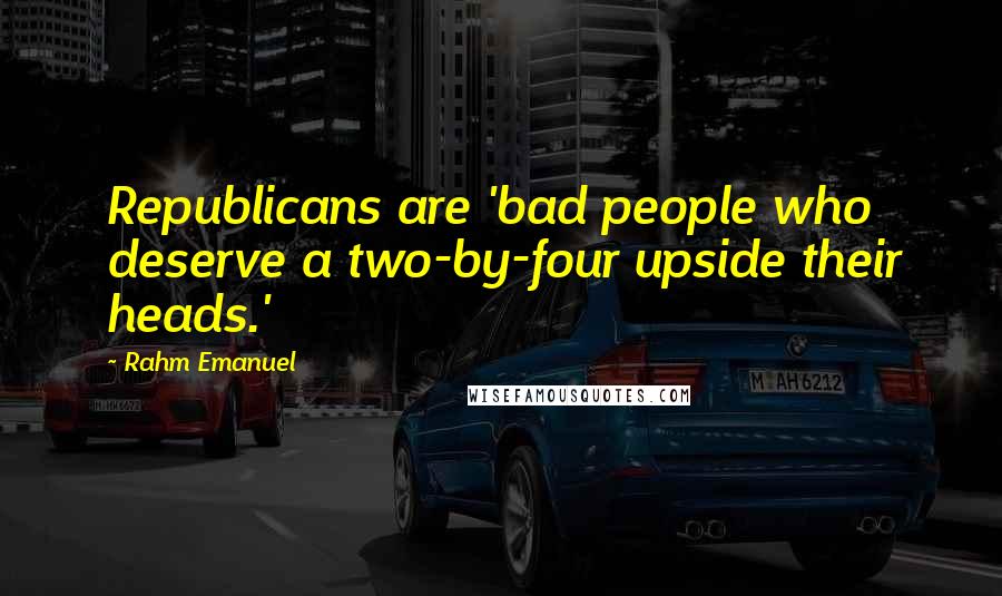 Rahm Emanuel Quotes: Republicans are 'bad people who deserve a two-by-four upside their heads.'