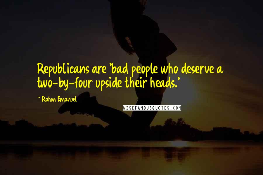 Rahm Emanuel Quotes: Republicans are 'bad people who deserve a two-by-four upside their heads.'