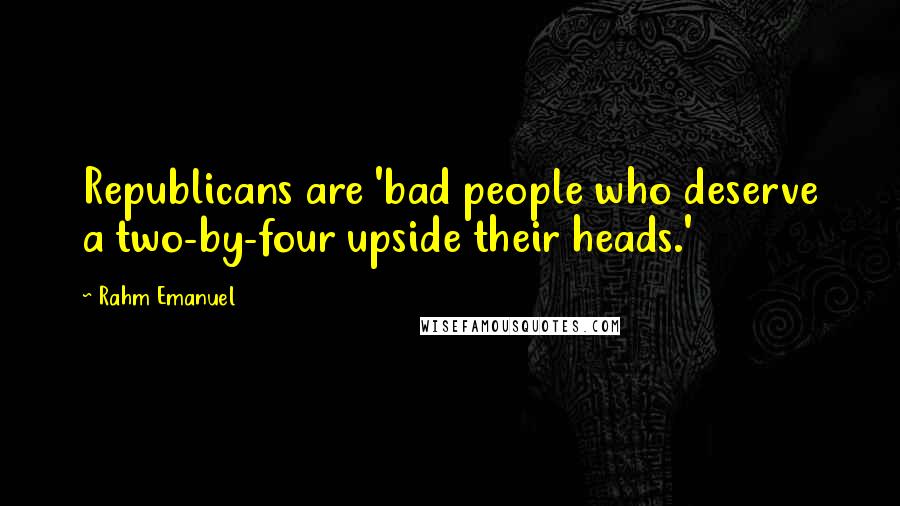 Rahm Emanuel Quotes: Republicans are 'bad people who deserve a two-by-four upside their heads.'