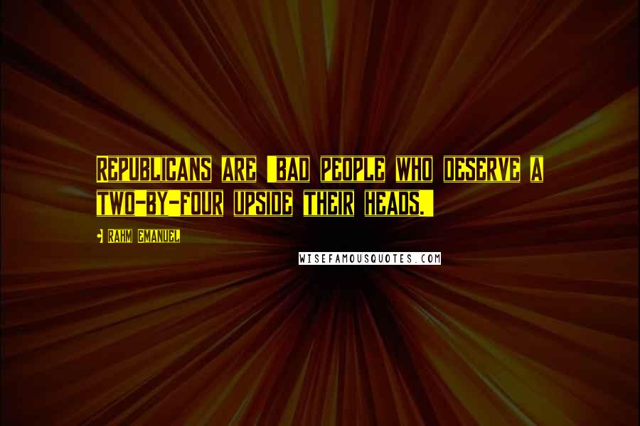 Rahm Emanuel Quotes: Republicans are 'bad people who deserve a two-by-four upside their heads.'