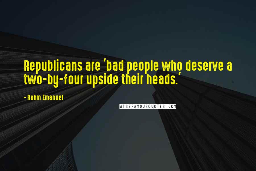 Rahm Emanuel Quotes: Republicans are 'bad people who deserve a two-by-four upside their heads.'