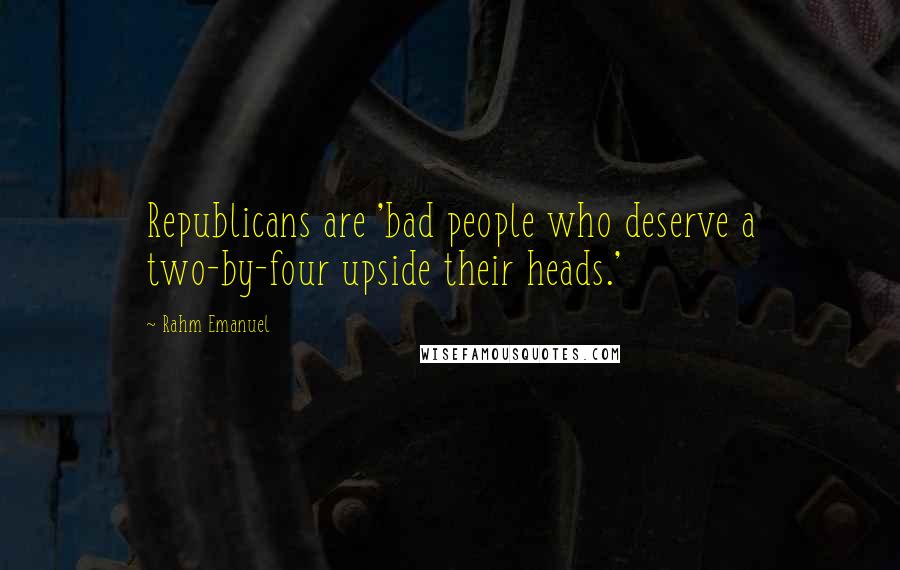 Rahm Emanuel Quotes: Republicans are 'bad people who deserve a two-by-four upside their heads.'