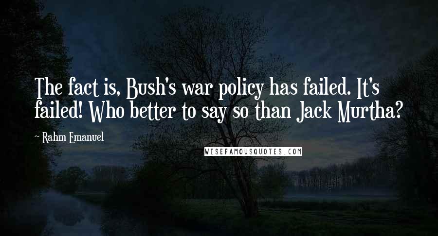 Rahm Emanuel Quotes: The fact is, Bush's war policy has failed. It's failed! Who better to say so than Jack Murtha?