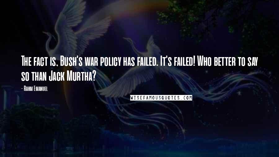 Rahm Emanuel Quotes: The fact is, Bush's war policy has failed. It's failed! Who better to say so than Jack Murtha?