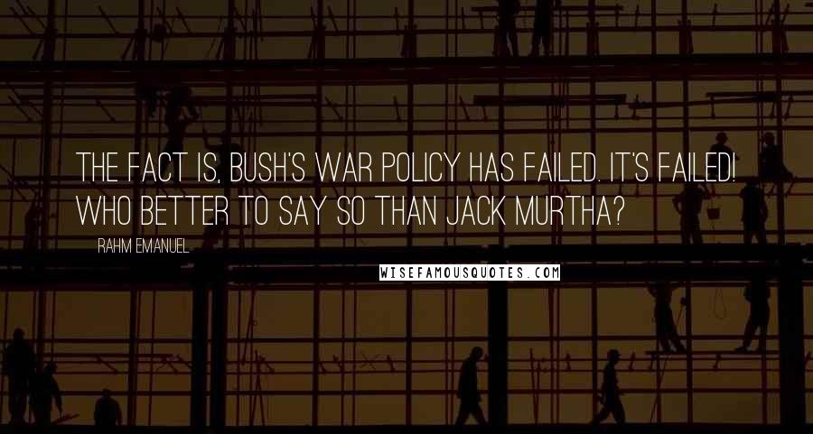 Rahm Emanuel Quotes: The fact is, Bush's war policy has failed. It's failed! Who better to say so than Jack Murtha?