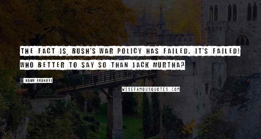 Rahm Emanuel Quotes: The fact is, Bush's war policy has failed. It's failed! Who better to say so than Jack Murtha?