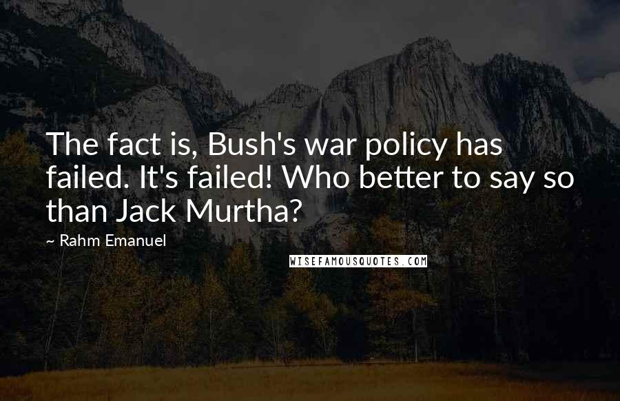 Rahm Emanuel Quotes: The fact is, Bush's war policy has failed. It's failed! Who better to say so than Jack Murtha?