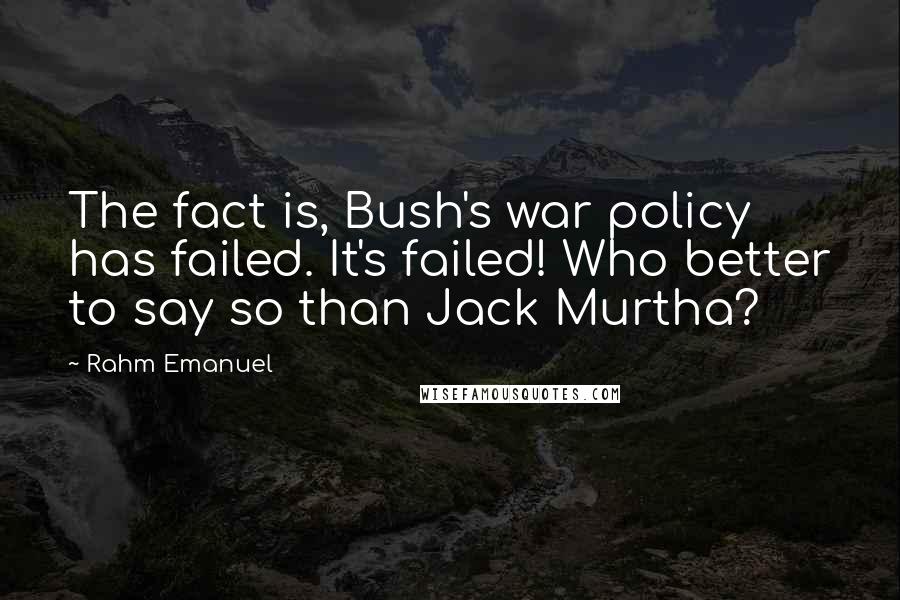 Rahm Emanuel Quotes: The fact is, Bush's war policy has failed. It's failed! Who better to say so than Jack Murtha?
