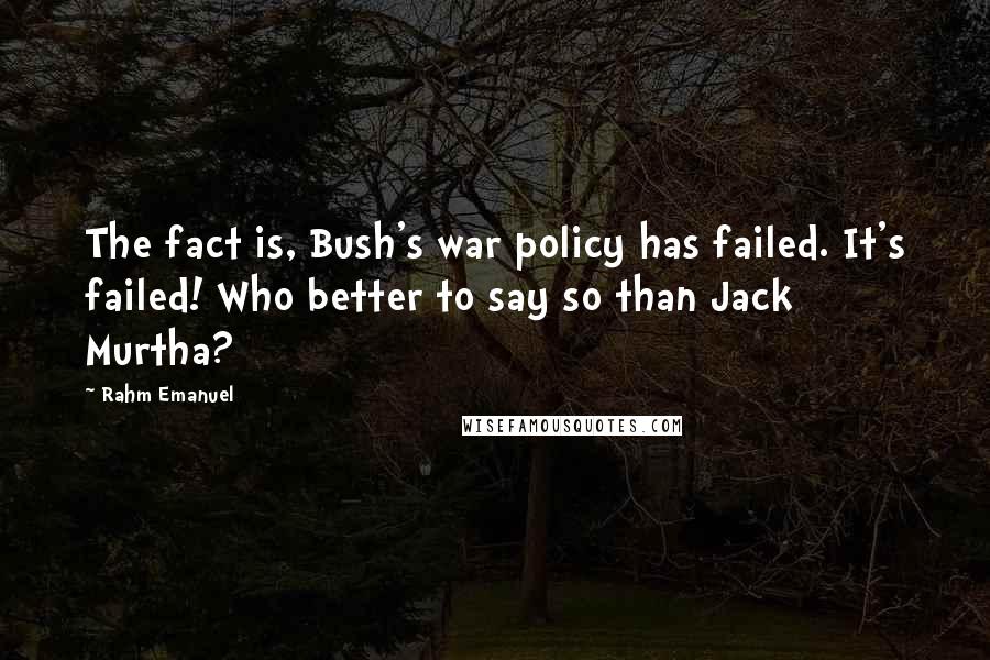 Rahm Emanuel Quotes: The fact is, Bush's war policy has failed. It's failed! Who better to say so than Jack Murtha?