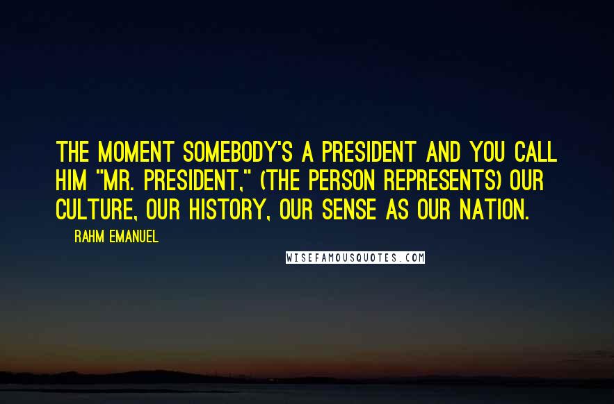 Rahm Emanuel Quotes: The moment somebody's a president and you call him "Mr. President," (the person represents) our culture, our history, our sense as our nation.