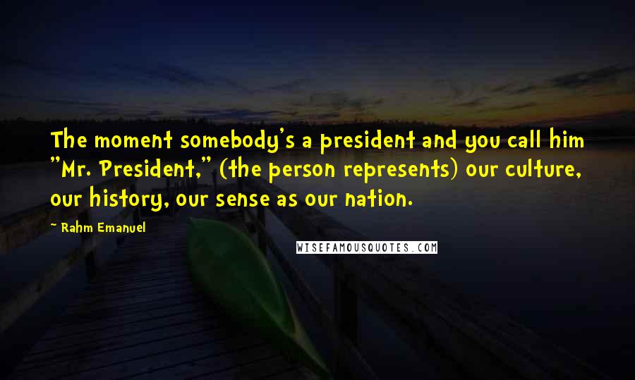 Rahm Emanuel Quotes: The moment somebody's a president and you call him "Mr. President," (the person represents) our culture, our history, our sense as our nation.