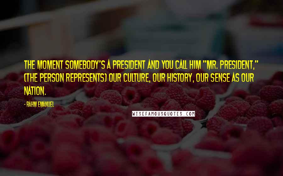 Rahm Emanuel Quotes: The moment somebody's a president and you call him "Mr. President," (the person represents) our culture, our history, our sense as our nation.