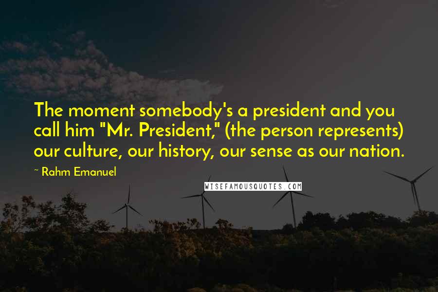 Rahm Emanuel Quotes: The moment somebody's a president and you call him "Mr. President," (the person represents) our culture, our history, our sense as our nation.