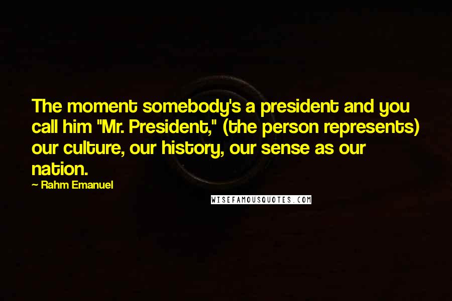 Rahm Emanuel Quotes: The moment somebody's a president and you call him "Mr. President," (the person represents) our culture, our history, our sense as our nation.