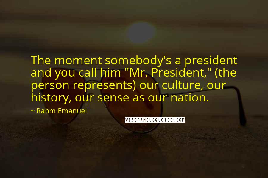 Rahm Emanuel Quotes: The moment somebody's a president and you call him "Mr. President," (the person represents) our culture, our history, our sense as our nation.