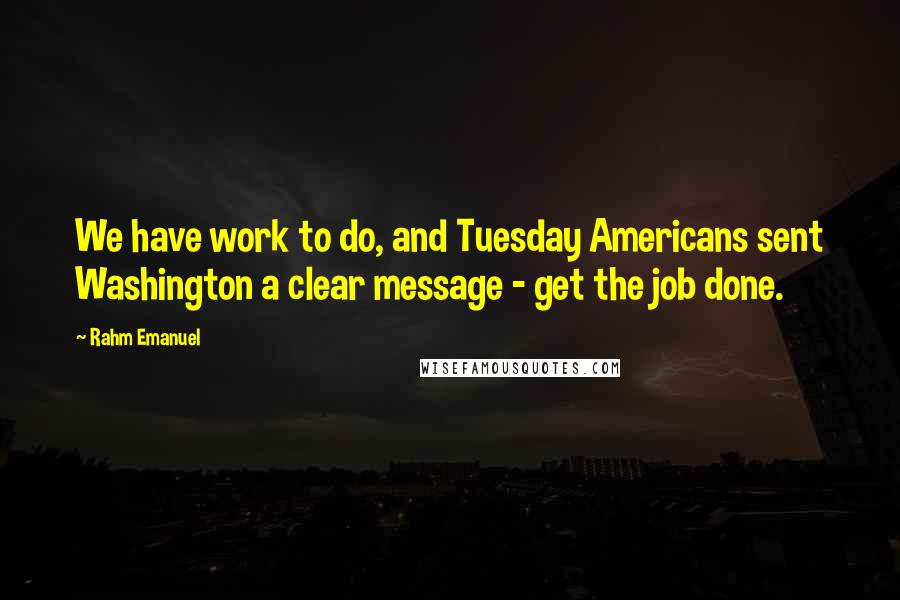 Rahm Emanuel Quotes: We have work to do, and Tuesday Americans sent Washington a clear message - get the job done.