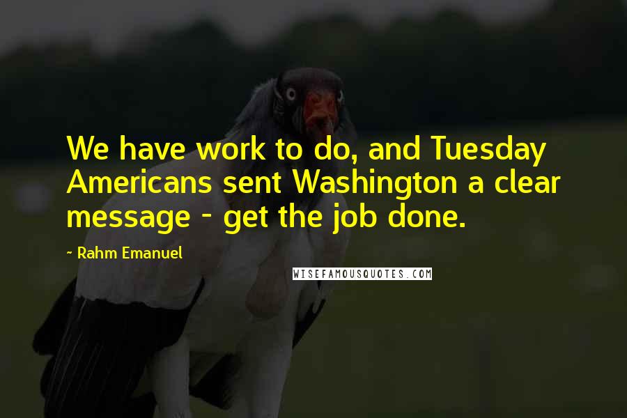 Rahm Emanuel Quotes: We have work to do, and Tuesday Americans sent Washington a clear message - get the job done.