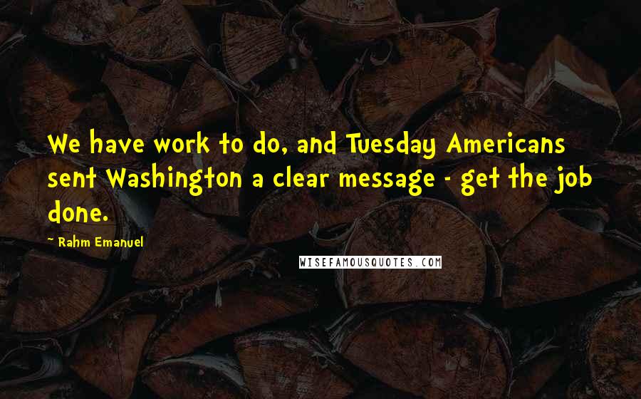 Rahm Emanuel Quotes: We have work to do, and Tuesday Americans sent Washington a clear message - get the job done.