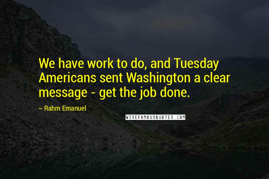 Rahm Emanuel Quotes: We have work to do, and Tuesday Americans sent Washington a clear message - get the job done.