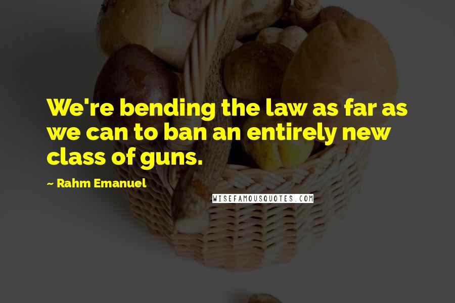 Rahm Emanuel Quotes: We're bending the law as far as we can to ban an entirely new class of guns.