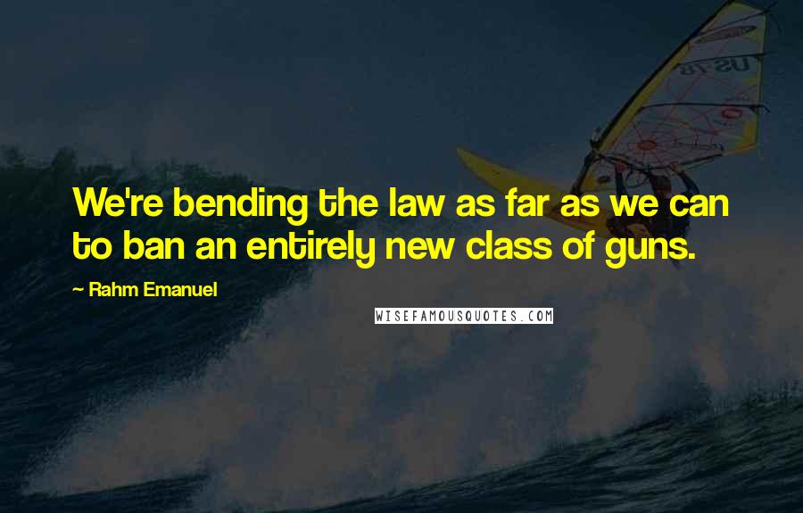 Rahm Emanuel Quotes: We're bending the law as far as we can to ban an entirely new class of guns.