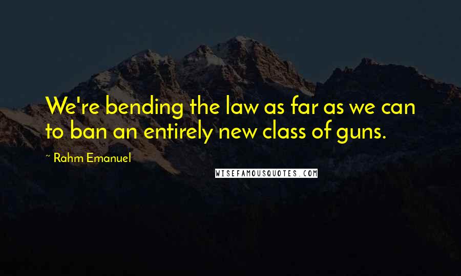 Rahm Emanuel Quotes: We're bending the law as far as we can to ban an entirely new class of guns.
