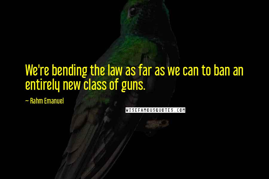 Rahm Emanuel Quotes: We're bending the law as far as we can to ban an entirely new class of guns.