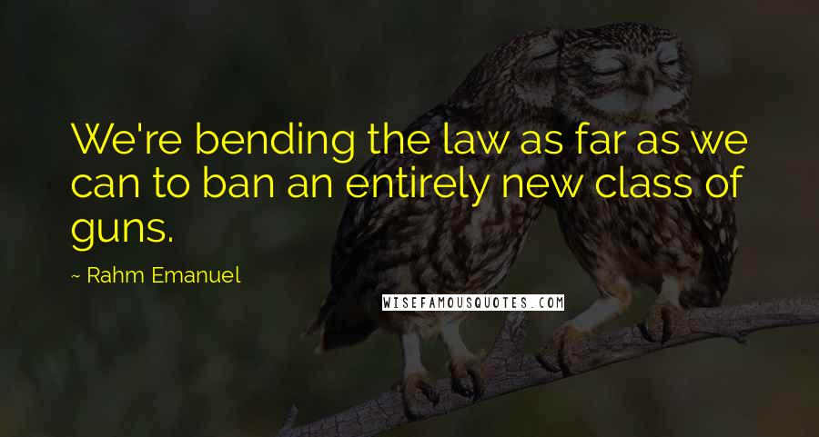 Rahm Emanuel Quotes: We're bending the law as far as we can to ban an entirely new class of guns.