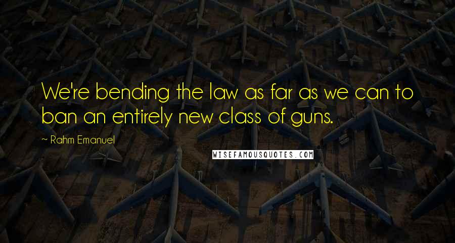 Rahm Emanuel Quotes: We're bending the law as far as we can to ban an entirely new class of guns.