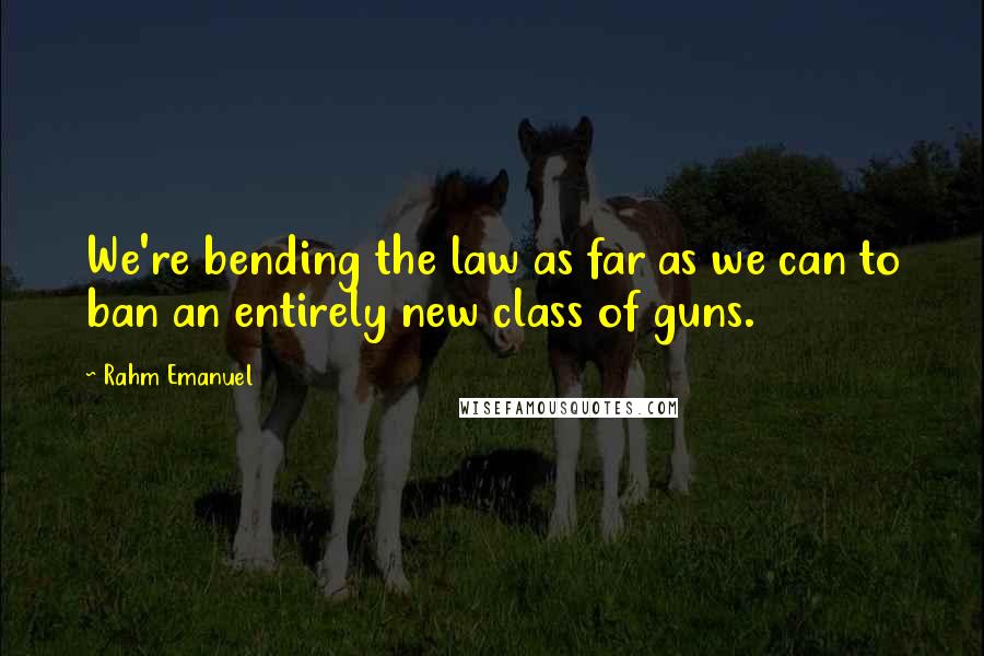 Rahm Emanuel Quotes: We're bending the law as far as we can to ban an entirely new class of guns.