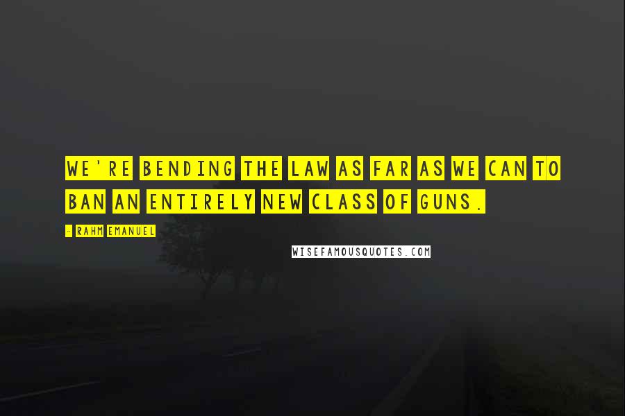 Rahm Emanuel Quotes: We're bending the law as far as we can to ban an entirely new class of guns.