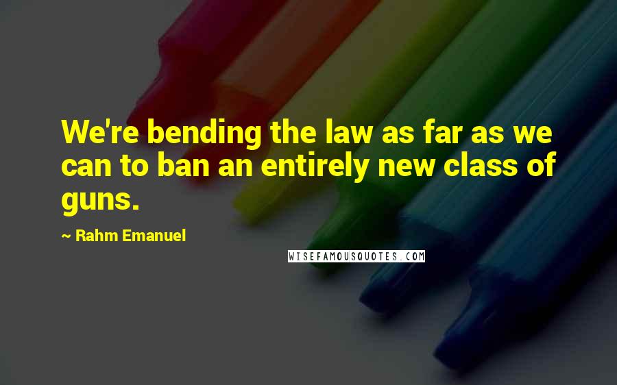 Rahm Emanuel Quotes: We're bending the law as far as we can to ban an entirely new class of guns.