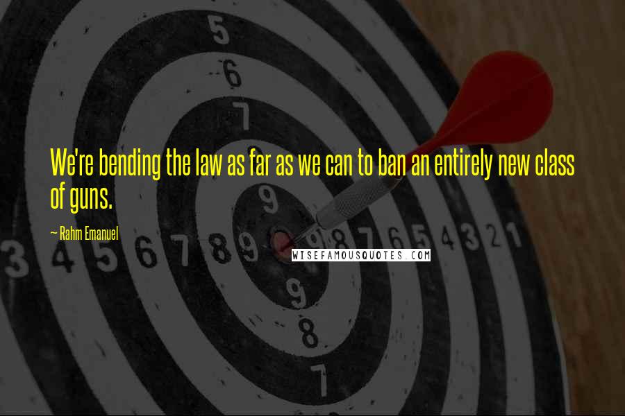 Rahm Emanuel Quotes: We're bending the law as far as we can to ban an entirely new class of guns.