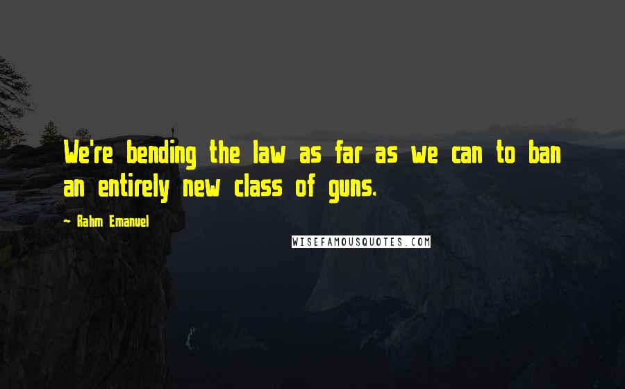 Rahm Emanuel Quotes: We're bending the law as far as we can to ban an entirely new class of guns.
