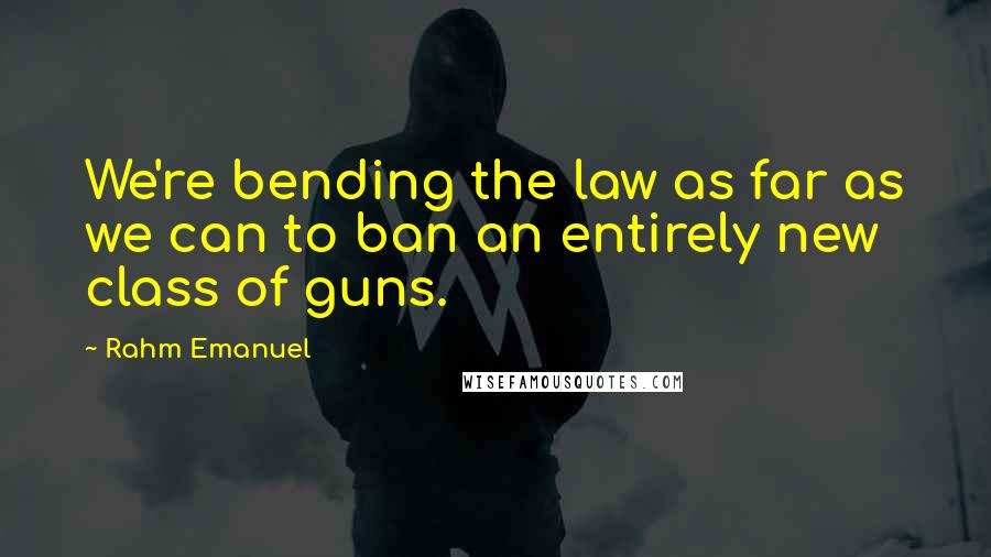Rahm Emanuel Quotes: We're bending the law as far as we can to ban an entirely new class of guns.