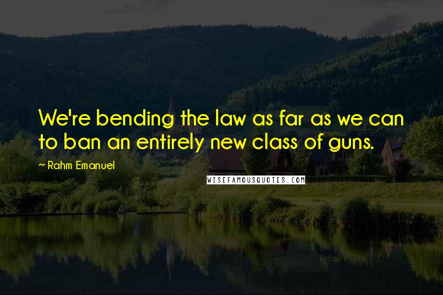 Rahm Emanuel Quotes: We're bending the law as far as we can to ban an entirely new class of guns.