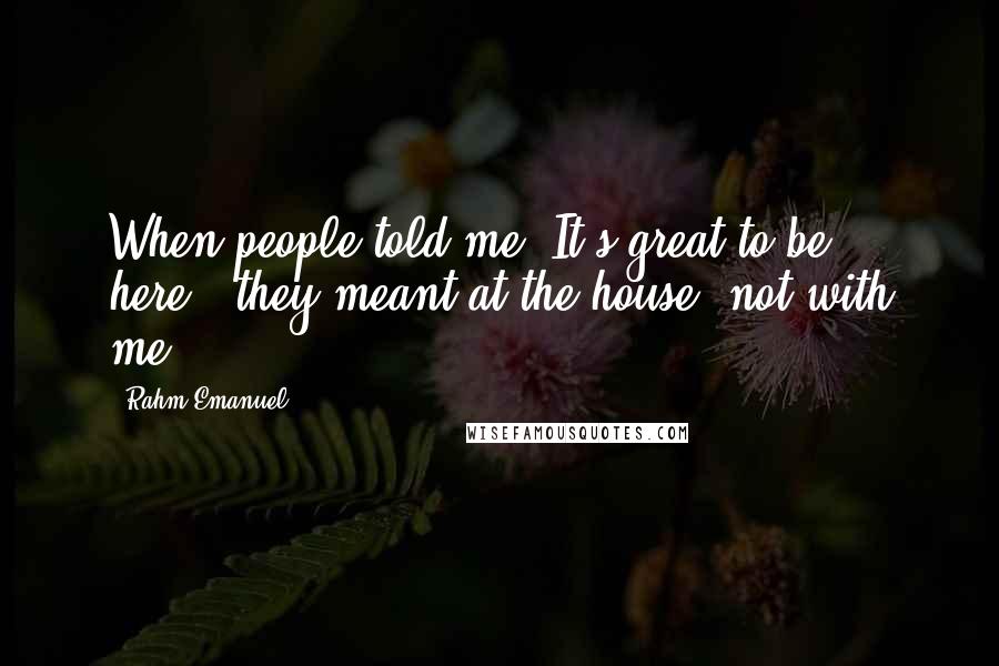 Rahm Emanuel Quotes: When people told me 'It's great to be here', they meant at the house, not with me.