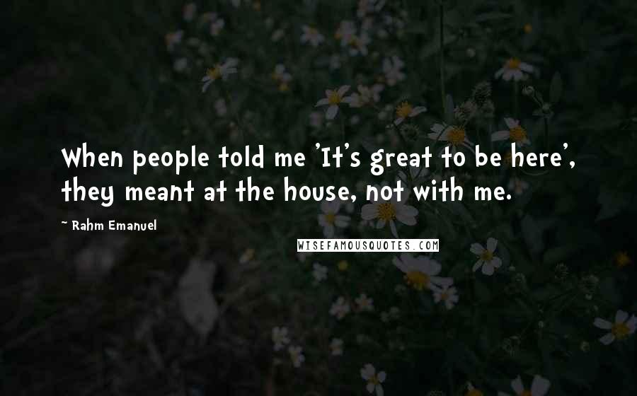 Rahm Emanuel Quotes: When people told me 'It's great to be here', they meant at the house, not with me.