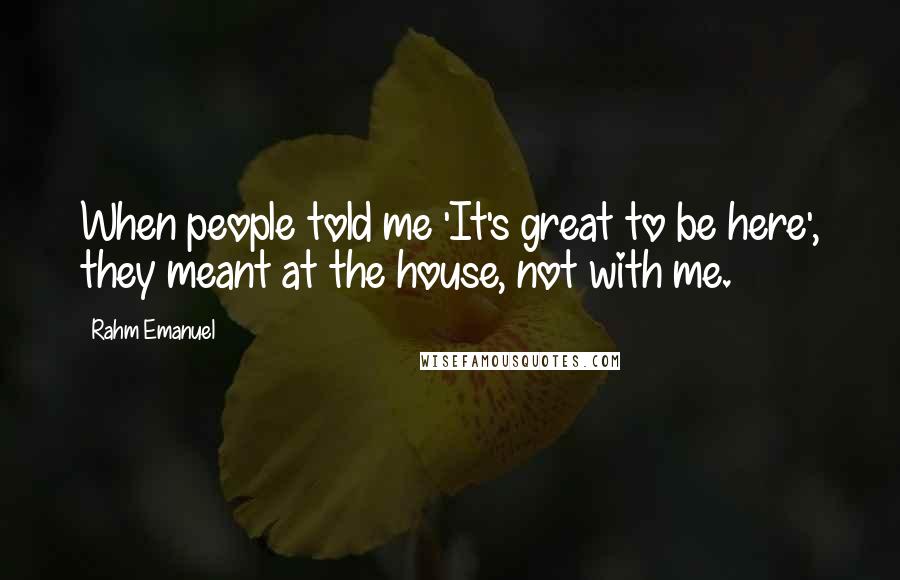 Rahm Emanuel Quotes: When people told me 'It's great to be here', they meant at the house, not with me.