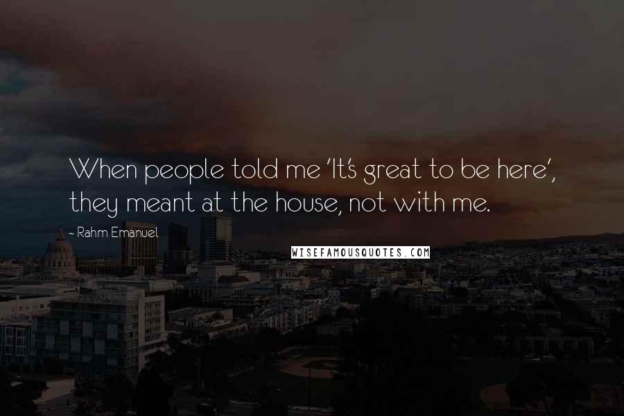 Rahm Emanuel Quotes: When people told me 'It's great to be here', they meant at the house, not with me.
