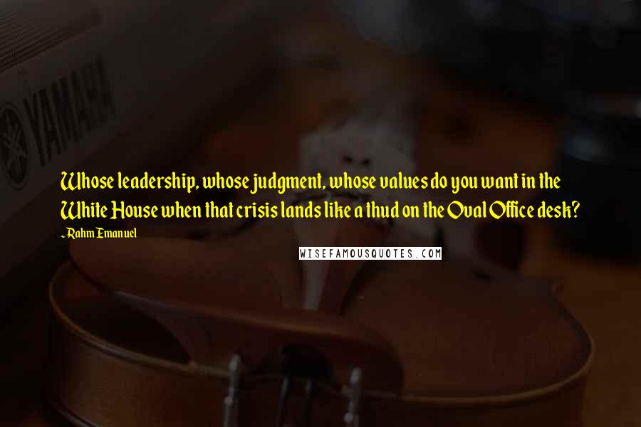 Rahm Emanuel Quotes: Whose leadership, whose judgment, whose values do you want in the White House when that crisis lands like a thud on the Oval Office desk?