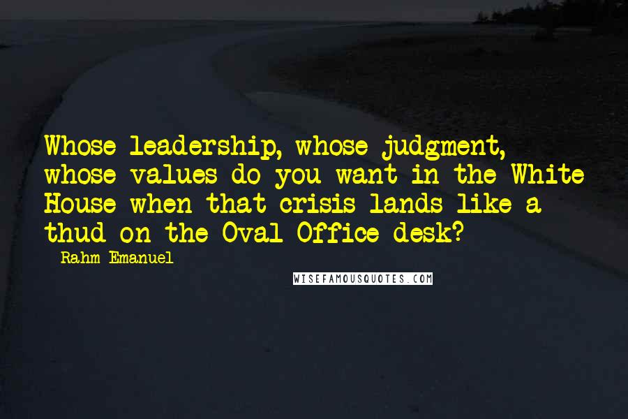 Rahm Emanuel Quotes: Whose leadership, whose judgment, whose values do you want in the White House when that crisis lands like a thud on the Oval Office desk?