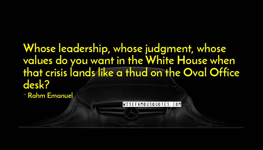 Rahm Emanuel Quotes: Whose leadership, whose judgment, whose values do you want in the White House when that crisis lands like a thud on the Oval Office desk?