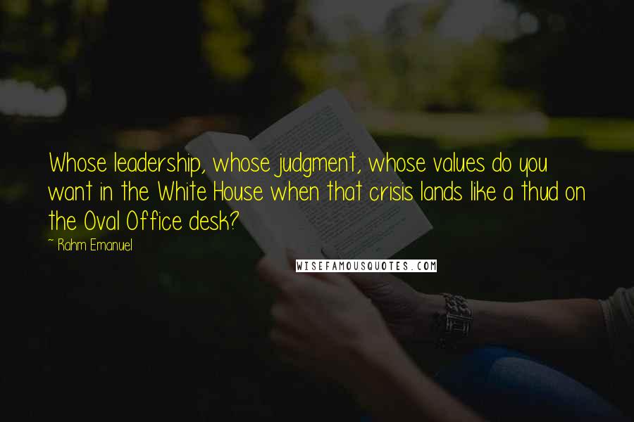 Rahm Emanuel Quotes: Whose leadership, whose judgment, whose values do you want in the White House when that crisis lands like a thud on the Oval Office desk?