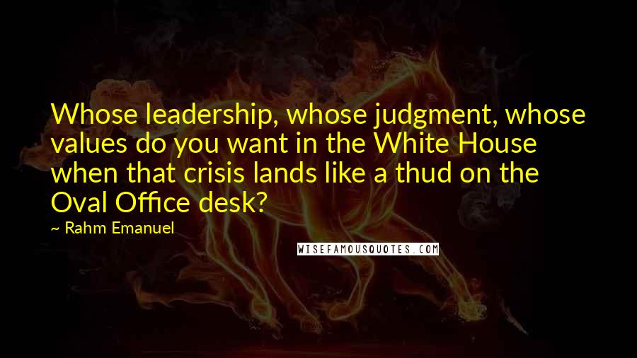 Rahm Emanuel Quotes: Whose leadership, whose judgment, whose values do you want in the White House when that crisis lands like a thud on the Oval Office desk?