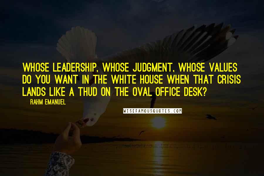 Rahm Emanuel Quotes: Whose leadership, whose judgment, whose values do you want in the White House when that crisis lands like a thud on the Oval Office desk?